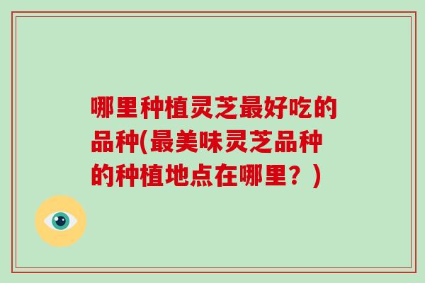 哪里种植灵芝好吃的品种(美味灵芝品种的种植地点在哪里?) 哪里种植灵芝好吃的品种(美味灵芝品种的种植地点在哪里?)