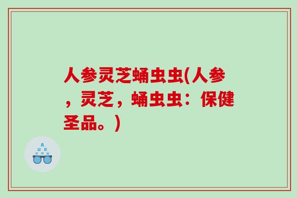 人参灵芝蛹虫虫(人参，灵芝，蛹虫虫：保健圣品。)