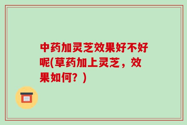 加灵芝效果好不好呢(草药加上灵芝,效果如何?) 加灵芝效果好不好呢(草药加上灵芝,效果如何?)