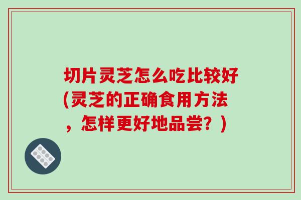 切片灵芝怎么吃比较好(灵芝的正确食用方法，怎样更好地品尝？)