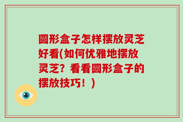 圆形盒子怎样摆放灵芝好看(如何优雅地摆放灵芝?看看圆形盒子的摆放技巧!) 圆形盒子怎样摆放灵芝好看(如何优雅地摆放灵芝?看看圆形盒子的摆放技巧!)