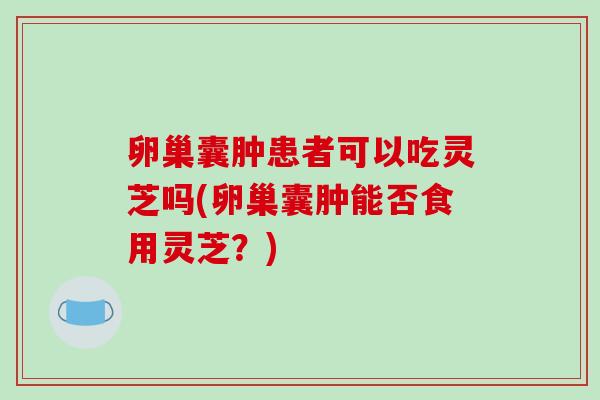 卵巢囊肿患者可以吃灵芝吗(卵巢囊肿能否食用灵芝?) 卵巢囊肿患者可以吃灵芝吗(卵巢囊肿能否食用灵芝?)