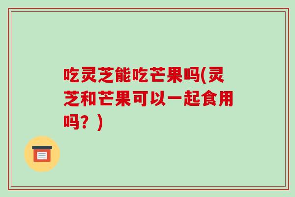 吃灵芝能吃芒果吗(灵芝和芒果可以一起食用吗?) 吃灵芝能吃芒果吗(灵芝和芒果可以一起食用吗?)