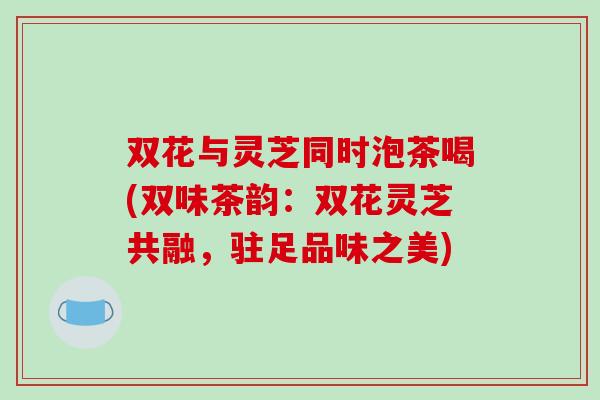 双花与灵芝同时泡茶喝(双味茶韵:双花灵芝共融,驻足品味之美) 双花与灵芝同时泡茶喝(双味茶韵:双花灵芝共融,驻足品味之美)