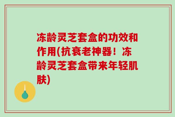 冻龄灵芝套盒的功效和作用(抗衰老神器！冻龄灵芝套盒带来年轻肌肤)
