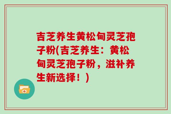 吉芝养生黄松甸灵芝孢子粉(吉芝养生:黄松甸灵芝孢子粉,滋补养生新选择!) 吉芝养生黄松甸灵芝孢子粉(吉芝养生:黄松甸灵芝孢子粉,滋补养生新选择!)
