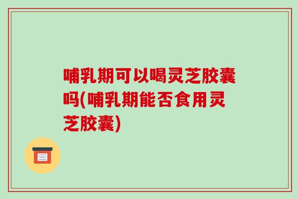 哺乳期可以喝灵芝胶囊吗(哺乳期能否食用灵芝胶囊)