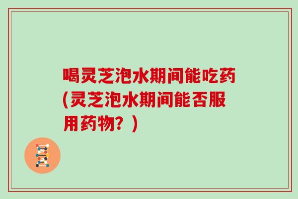 喝灵芝泡水期间能吃药(灵芝泡水期间能否服用药物？)