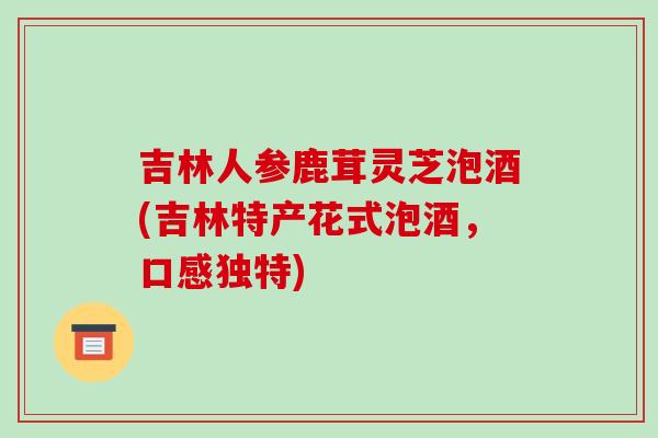 吉林人参鹿茸灵芝泡酒(吉林特产花式泡酒,口感独特) 吉林人参鹿茸灵芝泡酒(吉林特产花式泡酒,口感独特)