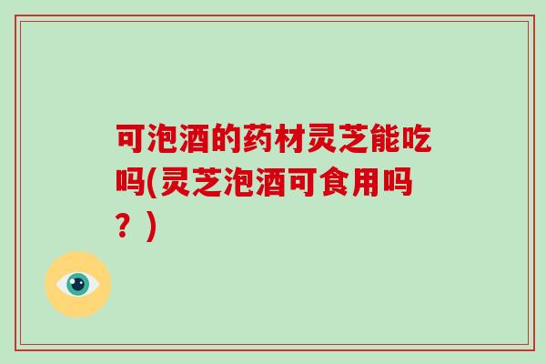 可泡酒的药材灵芝能吃吗(灵芝泡酒可食用吗？)