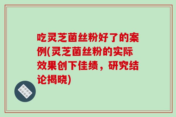吃灵芝菌丝粉好了的案例(灵芝菌丝粉的实际效果创下佳绩，研究结论揭晓)