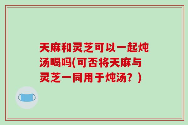 天麻和灵芝可以一起炖汤喝吗(可否将天麻与灵芝一同用于炖汤？)