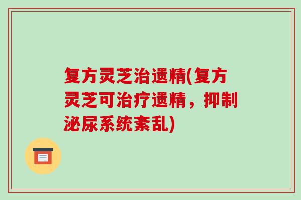 复方灵芝治遗精(复方灵芝可治疗遗精，抑制泌尿系统紊乱)