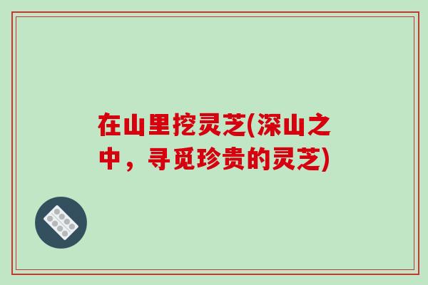 在山里挖灵芝(深山之中，寻觅珍贵的灵芝)