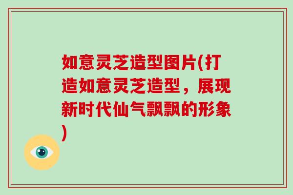 如意灵芝造型图片(打造如意灵芝造型,展现新时代仙气飘飘的形象) 如意灵芝造型图片(打造如意灵芝造型,展现新时代仙气飘飘的形象)