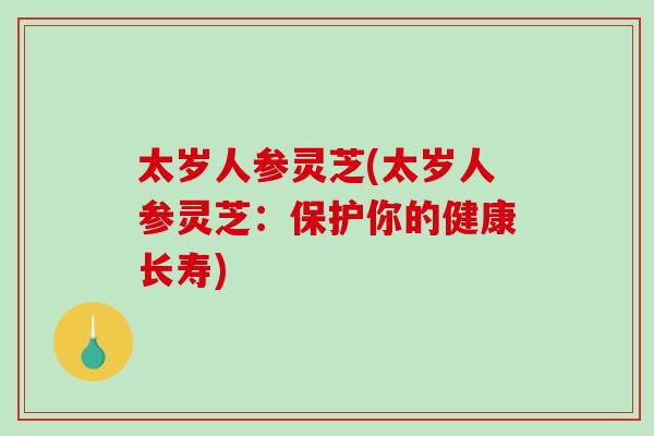 太岁人参灵芝(太岁人参灵芝:保护你的健康长寿) 太岁人参灵芝(太岁人参灵芝:保护你的健康长寿)