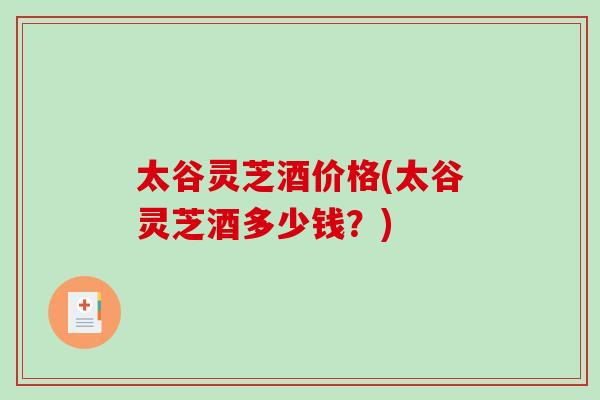 太谷灵芝酒价格(太谷灵芝酒多少钱？)