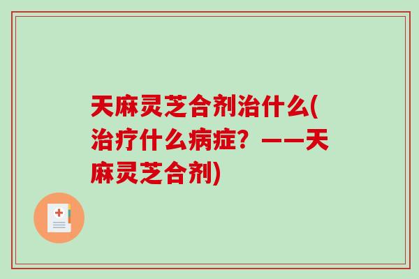 天麻灵芝合剂什么(什么症?——天麻灵芝合剂) 天麻灵芝合剂什么(什么症?——天麻灵芝合剂)