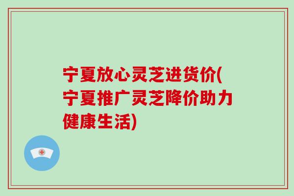 宁夏放心灵芝进货价(宁夏推广灵芝降价助力健康生活) 宁夏放心灵芝进货价(宁夏推广灵芝降价助力健康生活)