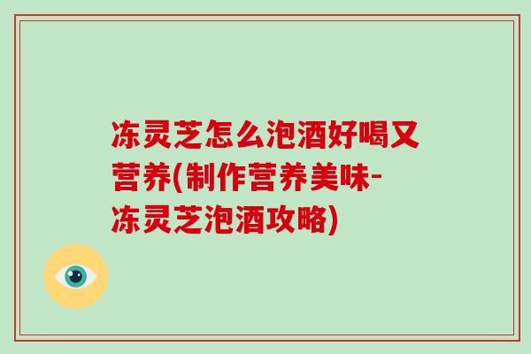 冻灵芝怎么泡酒好喝又营养(制作营养美味-冻灵芝泡酒攻略)