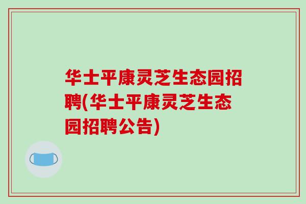 华士平康灵芝生态园招聘(华士平康灵芝生态园招聘公告) 华士平康灵芝生态园招聘(华士平康灵芝生态园招聘公告)