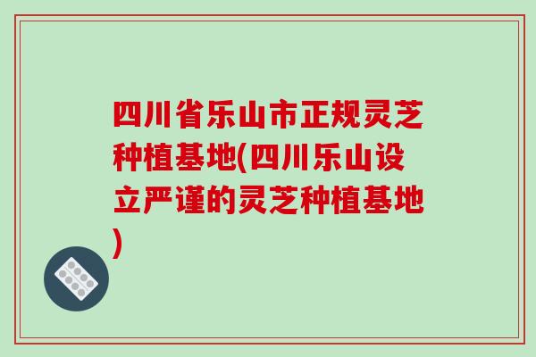 四川省乐山市正规灵芝种植基地(四川乐山设立严谨的灵芝种植基地)