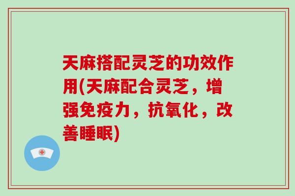 天麻搭配灵芝的功效作用(天麻配合灵芝，增强免疫力，抗氧化，改善睡眠)