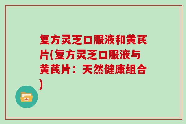 复方灵芝口服液和黄芪片(复方灵芝口服液与黄芪片:天然健康组合) 复方灵芝口服液和黄芪片(复方灵芝口服液与黄芪片:天然健康组合)
