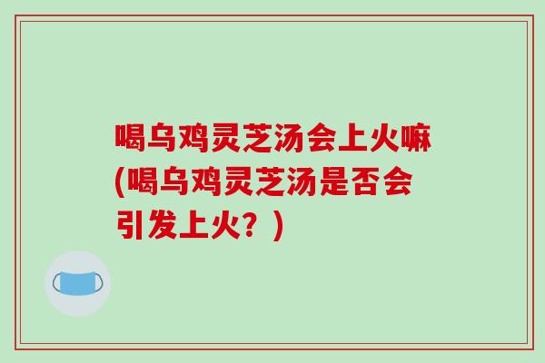 喝乌鸡灵芝汤会上火嘛(喝乌鸡灵芝汤是否会引发上火?) 喝乌鸡灵芝汤会上火嘛(喝乌鸡灵芝汤是否会引发上火?)