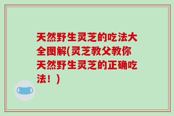 天然野生灵芝的吃法大全图解(灵芝教父教你天然野生灵芝的正确吃法！)
