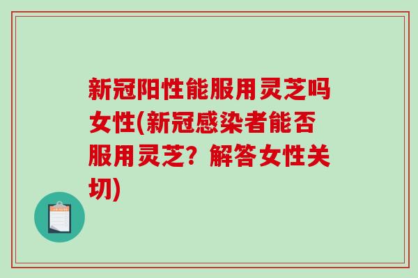 新冠阳性能服用灵芝吗女性(新冠者能否服用灵芝?解答女性关切) 新冠阳性能服用灵芝吗女性(新冠者能否服用灵芝?解答女性关切)