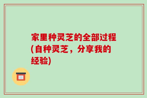 家里种灵芝的全部过程(自种灵芝,分享我的经验) 家里种灵芝的全部过程(自种灵芝,分享我的经验)