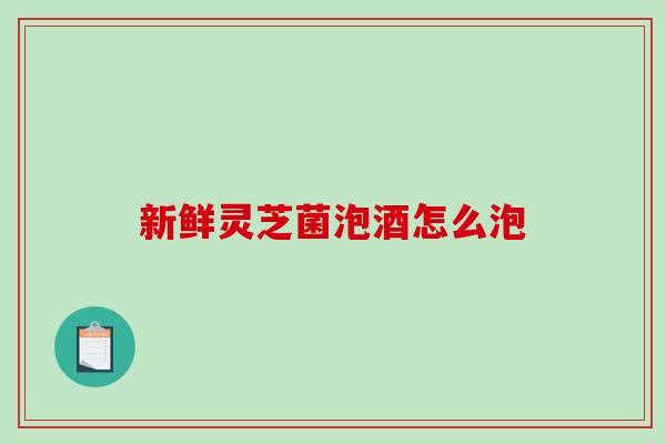 新鲜灵芝菌泡酒怎么泡 新鲜灵芝菌泡酒怎么泡