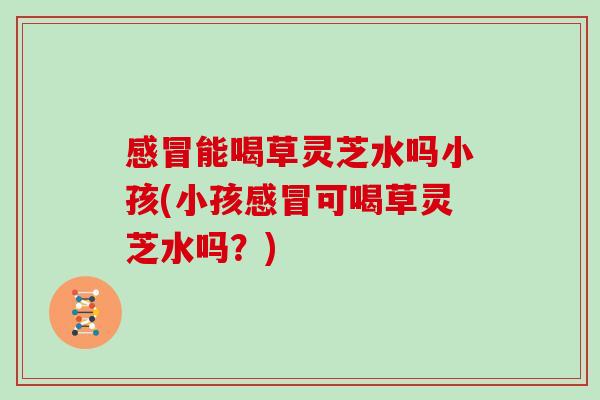 能喝草灵芝水吗小孩(小孩可喝草灵芝水吗?) 能喝草灵芝水吗小孩(小孩可喝草灵芝水吗?)