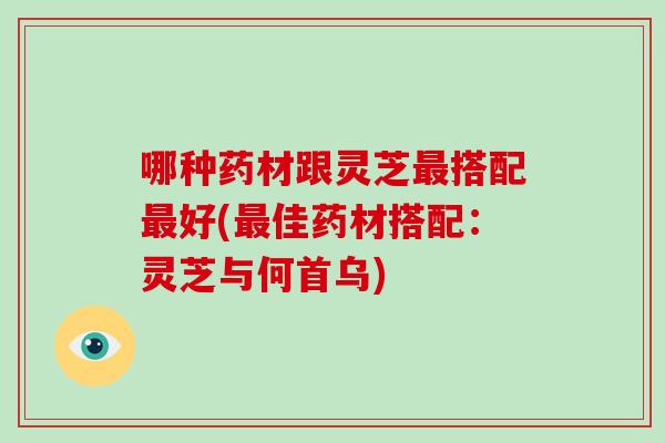 哪种药材跟灵芝搭配好(佳药材搭配:灵芝与何首乌) 哪种药材跟灵芝搭配好(佳药材搭配:灵芝与何首乌)