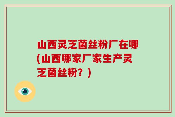 山西灵芝菌丝粉厂在哪(山西哪家厂家生产灵芝菌丝粉?) 山西灵芝菌丝粉厂在哪(山西哪家厂家生产灵芝菌丝粉?)