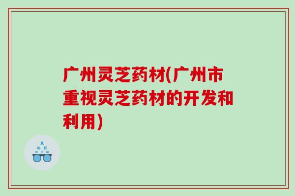 广州灵芝药材(广州市重视灵芝药材的开发和利用) 广州灵芝药材(广州市重视灵芝药材的开发和利用)