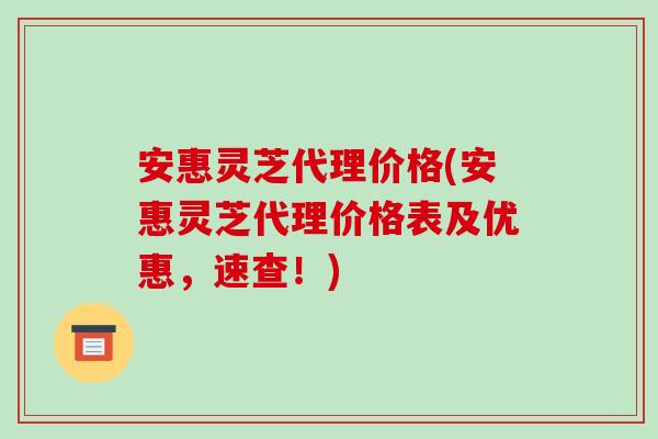 安惠灵芝代理价格(安惠灵芝代理价格表及优惠,速查!) 安惠灵芝代理价格(安惠灵芝代理价格表及优惠,速查!)