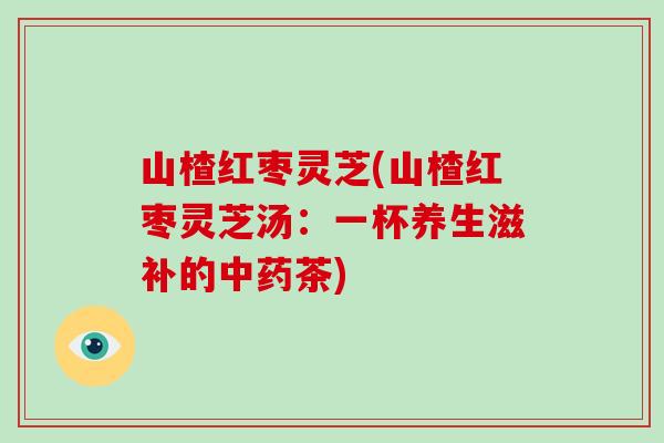 山楂红枣灵芝(山楂红枣灵芝汤：一杯养生滋补的中药茶)