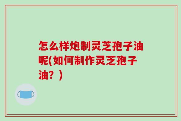 怎么样炮制灵芝孢子油呢(如何制作灵芝孢子油？)
