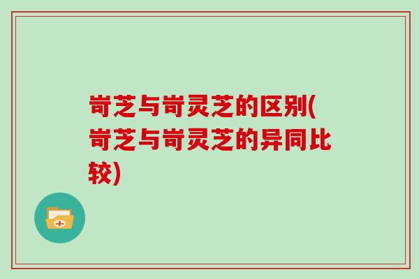 岢芝与岢灵芝的区别(岢芝与岢灵芝的异同比较) 岢芝与岢灵芝的区别(岢芝与岢灵芝的异同比较)
