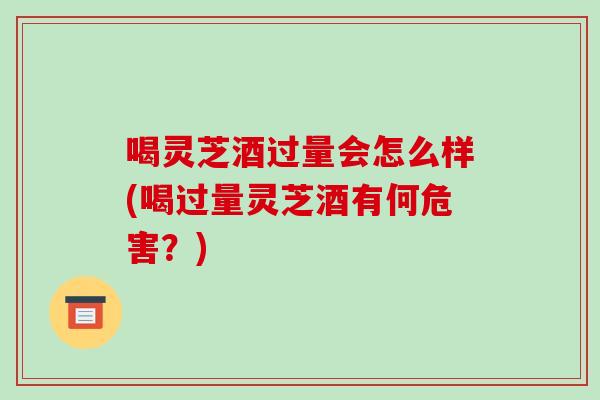 喝灵芝酒过量会怎么样(喝过量灵芝酒有何危害?) 喝灵芝酒过量会怎么样(喝过量灵芝酒有何危害?)