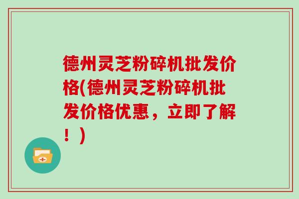 德州灵芝粉碎机批发价格(德州灵芝粉碎机批发价格优惠,立即了解!) 德州灵芝粉碎机批发价格(德州灵芝粉碎机批发价格优惠,立即了解!)