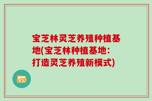 宝芝林灵芝养殖种植基地(宝芝林种植基地：打造灵芝养殖新模式)