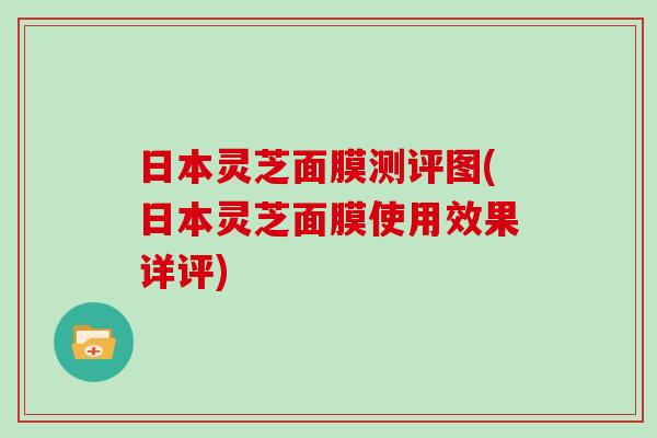 日本灵芝面膜测评图(日本灵芝面膜使用效果详评) 日本灵芝面膜测评图(日本灵芝面膜使用效果详评)