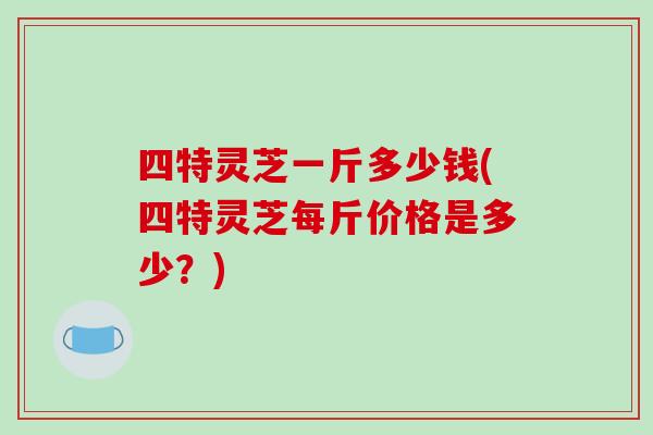 四特灵芝一斤多少钱(四特灵芝每斤价格是多少?) 四特灵芝一斤多少钱(四特灵芝每斤价格是多少?)