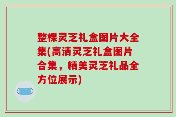 整棵灵芝礼盒图片大全集(高清灵芝礼盒图片合集，精美灵芝礼品全方位展示)