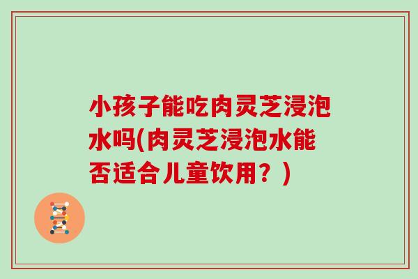 小孩子能吃肉灵芝浸泡水吗(肉灵芝浸泡水能否适合儿童饮用？)