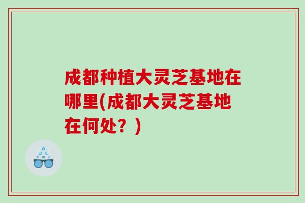 成都种植大灵芝基地在哪里(成都大灵芝基地在何处?) 成都种植大灵芝基地在哪里(成都大灵芝基地在何处?)