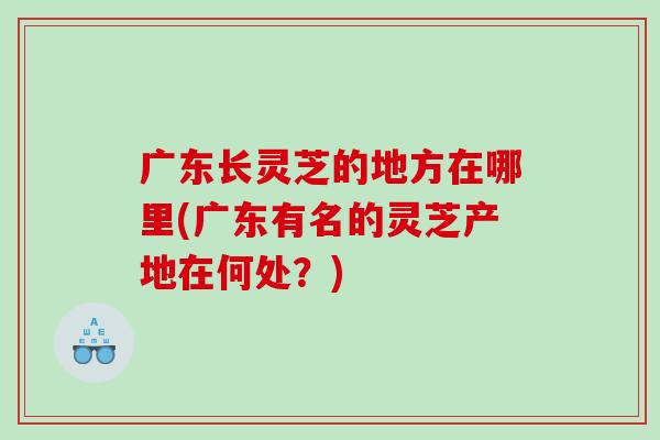 广东长灵芝的地方在哪里(广东有名的灵芝产地在何处?) 广东长灵芝的地方在哪里(广东有名的灵芝产地在何处?)